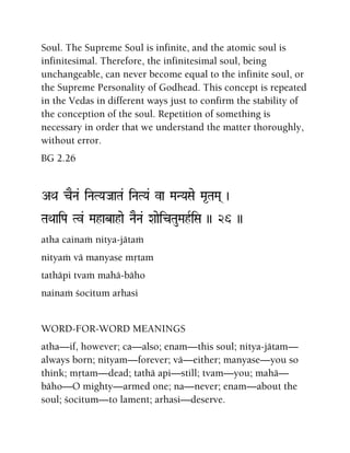 Soul. The Supreme Soul is infinite, and the atomic soul is
infinitesimal. Therefore, the infinitesimal soul, being
unchangeable, can never become equal to the infinite soul, or
the Supreme Personality of Godhead. This concept is repeated
in the Vedas in different ways just to confirm the stability of
the conception of the soul. Repetition of something is
necessary in order that we understand the matter thoroughly,
without error.
BG 2.26
AQa cENa& iNaTYaJaaTa& iNaTYa& va MaNYaSae Ma*TaMa( )
TaQaaiPa Tv& Mahabahae NaENa& XaaeicTauMahRiSa )) 26 ))
atha cainaà nitya-jätaà
nityaà vä manyase måtam
tathäpi tvaà mahä-bäho
nainaà çocitum arhasi
WORD-FOR-WORD MEANINGS
atha—if, however; ca—also; enam—this soul; nitya-jätam—
always born; nityam—forever; vä—either; manyase—you so
think; måtam—dead; tathä api—still; tvam—you; mahä—
bäho—O mighty—armed one; na—never; enam—about the
soul; çocitum—to lament; arhasi—deserve.
 