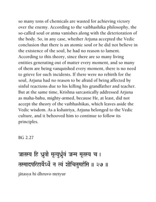 so many tons of chemicals are wasted for achieving victory
over the enemy. According to the vaibhashika philosophy, the
so-called soul or atma vanishes along with the deterioration of
the body. So, in any case, whether Arjuna accepted the Vedic
conclusion that there is an atomic soul or he did not believe in
the existence of the soul, he had no reason to lament.
According to this theory, since there are so many living
entities generating out of matter every moment, and so many
of them are being vanquished every moment, there is no need
to grieve for such incidents. If there were no rebirth for the
soul, Arjuna had no reason to be afraid of being affected by
sinful reactions due to his killing his grandfather and teacher.
But at the same time, Krishna sarcastically addressed Arjuna
as maha-bahu, mighty-armed, because He, at least, did not
accept the theory of the vaibhashikas, which leaves aside the
Vedic wisdom. As a kshatriya, Arjuna belonged to the Vedic
culture, and it behooved him to continue to follow its
principles.
BG 2.27
JaaTaSYa ih Da]uvae Ma*TYauDa]uRv& JaNMa Ma*TaSYa c )
TaSMaadPairhaYaeR_QaeR Na Tv& XaaeicTauMahRiSa )) 27 ))
jätasya hi dhruvo måtyur
 
