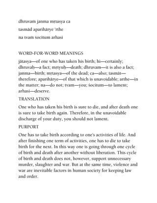 dhruvaà janma måtasya ca
tasmäd aparihärye 'rthe
na tvaà çocitum arhasi
WORD-FOR-WORD MEANINGS
jätasya—of one who has taken his birth; hi—certainly;
dhruvaù—a fact; måtyuù—death; dhruvam—it is also a fact;
janma—birth; måtasya—of the dead; ca—also; tasmät—
therefore; aparihärye—of that which is unavoidable; arthe—in
the matter; na—do not; tvam—you; çocitum—to lament;
arhasi—deserve.
TRANSLATION
One who has taken his birth is sure to die, and after death one
is sure to take birth again. Therefore, in the unavoidable
discharge of your duty, you should not lament.
PURPORT
One has to take birth according to one's activities of life. And
after finishing one term of activities, one has to die to take
birth for the next. In this way one is going through one cycle
of birth and death after another without liberation. This cycle
of birth and death does not, however, support unnecessary
murder, slaughter and war. But at the same time, violence and
war are inevitable factors in human society for keeping law
and order.
 