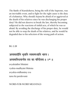 The Battle of Kurukshetra, being the will of the Supreme, was
an inevitable event, and to fight for the right cause is the duty
of a kshatriya. Why should Arjuna be afraid of or aggrieved at
the death of his relatives since he was discharging his proper
duty? He did not deserve to break the law, thereby becoming
subjected to the reactions of sinful acts, of which he was so
afraid. By avoiding the discharge of his proper duty, he would
not be able to stop the death of his relatives, and he would be
degraded due to his selection of the wrong path of action.
BG 2.28
AVYa¢-adqiNa >aUTaaiNa VYa¢-MaDYaaiNa >aarTa )
AVYa¢-iNaDaNaaNYaev Ta}a k-a PairdevNaa )) 28 ))
avyaktädéni bhütäni
vyakta-madhyäni bhärata
avyakta-nidhanäny eva
tatra kä paridevanä
WORD-FOR-WORD MEANINGS
 