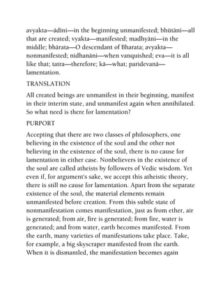 avyakta—ädéni—in the beginning unmanifested; bhütäni—all
that are created; vyakta—manifested; madhyäni—in the
middle; bhärata—O descendant of Bharata; avyakta—
nonmanifested; nidhanäni—when vanquished; eva—it is all
like that; tatra—therefore; kä—what; paridevanä—
lamentation.
TRANSLATION
All created beings are unmanifest in their beginning, manifest
in their interim state, and unmanifest again when annihilated.
So what need is there for lamentation?
PURPORT
Accepting that there are two classes of philosophers, one
believing in the existence of the soul and the other not
believing in the existence of the soul, there is no cause for
lamentation in either case. Nonbelievers in the existence of
the soul are called atheists by followers of Vedic wisdom. Yet
even if, for argument's sake, we accept this atheistic theory,
there is still no cause for lamentation. Apart from the separate
existence of the soul, the material elements remain
unmanifested before creation. From this subtle state of
nonmanifestation comes manifestation, just as from ether, air
is generated; from air, fire is generated; from fire, water is
generated; and from water, earth becomes manifested. From
the earth, many varieties of manifestations take place. Take,
for example, a big skyscraper manifested from the earth.
When it is dismantled, the manifestation becomes again
 