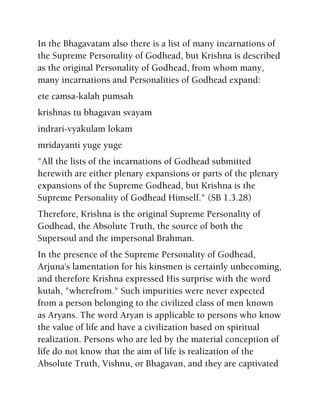 In the Bhagavatam also there is a list of many incarnations of
the Supreme Personality of Godhead, but Krishna is described
as the original Personality of Godhead, from whom many,
many incarnations and Personalities of Godhead expand:
ete camsa-kalah pumsah
krishnas tu bhagavan svayam
indrari-vyakulam lokam
mridayanti yuge yuge
"All the lists of the incarnations of Godhead submitted
herewith are either plenary expansions or parts of the plenary
expansions of the Supreme Godhead, but Krishna is the
Supreme Personality of Godhead Himself." (SB 1.3.28)
Therefore, Krishna is the original Supreme Personality of
Godhead, the Absolute Truth, the source of both the
Supersoul and the impersonal Brahman.
In the presence of the Supreme Personality of Godhead,
Arjuna's lamentation for his kinsmen is certainly unbecoming,
and therefore Krishna expressed His surprise with the word
kutah, "wherefrom." Such impurities were never expected
from a person belonging to the civilized class of men known
as Aryans. The word Aryan is applicable to persons who know
the value of life and have a civilization based on spiritual
realization. Persons who are led by the material conception of
life do not know that the aim of life is realization of the
Absolute Truth, Vishnu, or Bhagavan, and they are captivated
 