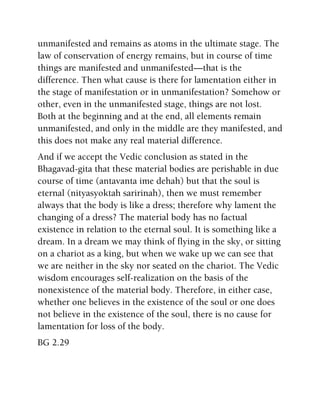 unmanifested and remains as atoms in the ultimate stage. The
law of conservation of energy remains, but in course of time
things are manifested and unmanifested—that is the
difference. Then what cause is there for lamentation either in
the stage of manifestation or in unmanifestation? Somehow or
other, even in the unmanifested stage, things are not lost.
Both at the beginning and at the end, all elements remain
unmanifested, and only in the middle are they manifested, and
this does not make any real material difference.
And if we accept the Vedic conclusion as stated in the
Bhagavad-gita that these material bodies are perishable in due
course of time (antavanta ime dehah) but that the soul is
eternal (nityasyoktah saririnah), then we must remember
always that the body is like a dress; therefore why lament the
changing of a dress? The material body has no factual
existence in relation to the eternal soul. It is something like a
dream. In a dream we may think of flying in the sky, or sitting
on a chariot as a king, but when we wake up we can see that
we are neither in the sky nor seated on the chariot. The Vedic
wisdom encourages self-realization on the basis of the
nonexistence of the material body. Therefore, in either case,
whether one believes in the existence of the soul or one does
not believe in the existence of the soul, there is no cause for
lamentation for loss of the body.
BG 2.29
 