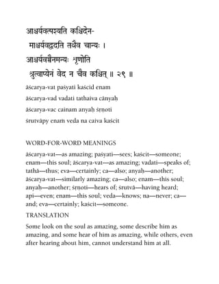 AaêYaRvTPaXYaiTa k-iêdeNa‚
MaaêYaRvÜdiTa TaQaEv caNYa" )
AaêYaRvÀENaMaNYa" é*<aaeiTa
é[uTvaPYaeNa& ved Na cEv k-iêTa( )) 29 ))
äçcarya-vat paçyati kaçcid enam
äçcarya-vad vadati tathaiva cänyaù
äçcarya-vac cainam anyaù çåëoti
çrutväpy enaà veda na caiva kaçcit
WORD-FOR-WORD MEANINGS
äçcarya-vat—as amazing; paçyati—sees; kaçcit—someone;
enam—this soul; äçcarya-vat—as amazing; vadati—speaks of;
tathä—thus; eva—certainly; ca—also; anyaù—another;
äçcarya-vat—similarly amazing; ca—also; enam—this soul;
anyaù—another; çåëoti—hears of; çrutvä—having heard;
api—even; enam—this soul; veda—knows; na—never; ca—
and; eva—certainly; kaçcit—someone.
TRANSLATION
Some look on the soul as amazing, some describe him as
amazing, and some hear of him as amazing, while others, even
after hearing about him, cannot understand him at all.
 