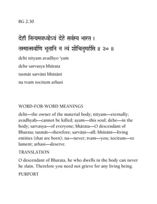BG 2.30
dehq iNaTYaMavDYaae_Ya& dehe SavRSYa >aarTa )
TaSMaaTSavaRi<a >aUTaaiNa Na Tv& XaaeicTauMahRiSa )) 30 ))
dehé nityam avadhyo 'yaà
dehe sarvasya bhärata
tasmät sarväëi bhütäni
na tvaà çocitum arhasi
WORD-FOR-WORD MEANINGS
dehé—the owner of the material body; nityam—eternally;
avadhyaù—cannot be killed; ayam—this soul; dehe—in the
body; sarvasya—of everyone; bhärata—O descendant of
Bharata; tasmät—therefore; sarväëi—all; bhütäni—living
entities (that are born); na—never; tvam—you; çocitum—to
lament; arhasi—deserve.
TRANSLATION
O descendant of Bharata, he who dwells in the body can never
be slain. Therefore you need not grieve for any living being.
PURPORT
 