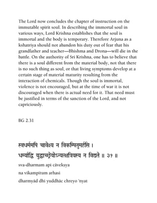 The Lord now concludes the chapter of instruction on the
immutable spirit soul. In describing the immortal soul in
various ways, Lord Krishna establishes that the soul is
immortal and the body is temporary. Therefore Arjuna as a
kshatriya should not abandon his duty out of fear that his
grandfather and teacher—Bhishma and Drona—will die in the
battle. On the authority of Sri Krishna, one has to believe that
there is a soul different from the material body, not that there
is no such thing as soul, or that living symptoms develop at a
certain stage of material maturity resulting from the
interaction of chemicals. Though the soul is immortal,
violence is not encouraged, but at the time of war it is not
discouraged when there is actual need for it. That need must
be justified in terms of the sanction of the Lord, and not
capriciously.
BG 2.31
SvDaMaRMaiPa cave+Ya Na ivk-iMPaTauMahRiSa )
DaMYaaRiÖ YauÖaC^eYaae_NYaT+ai}aYaSYa Na ivÛTae )) 31 ))
sva-dharmam api cävekñya
na vikampitum arhasi
dharmyäd dhi yuddhäc chreyo 'nyat
 