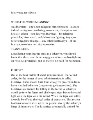 kñatriyasya na vidyate
WORD-FOR-WORD MEANINGS
sva-dharmam—one's own religious principles; api—also; ca—
indeed; avekñya—considering; na—never; vikampitum—to
hesitate; arhasi—you deserve; dharmyät—for religious
principles; hi—indeed; yuddhät—than fighting; çreyaù—
better engagement; anyat—any other; kñatriyasya—of the
kñatriya; na—does not; vidyate—exist.
TRANSLATION
Considering your specific duty as a kshatriya, you should
know that there is no better engagement for you than fighting
on religious principles; and so there is no need for hesitation.
PURPORT
Out of the four orders of social administration, the second
order, for the matter of good administration, is called
kshatriya. Kshat means hurt. One who gives protection from
harm is called kshatriya (trayate—to give protection). The
kshatriyas are trained for killing in the forest. A kshatriya
would go into the forest and challenge a tiger face to face and
fight with the tiger with his sword. When the tiger was killed,
it would be offered the royal order of cremation. This system
has been followed even up to the present day by the kshatriya
kings of Jaipur state. The kshatriyas are specially trained for
 