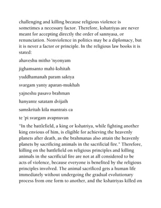 challenging and killing because religious violence is
sometimes a necessary factor. Therefore, kshatriyas are never
meant for accepting directly the order of sannyasa, or
renunciation. Nonviolence in politics may be a diplomacy, but
it is never a factor or principle. In the religious law books it is
stated:
ahaveshu mitho 'nyonyam
jighamsanto mahi-kshitah
yuddhamanah param saktya
svargam yanty aparan-mukhah
yajneshu pasavo brahman
hanyante satatam dvijaih
samskritah kila mantrais ca
te 'pi svargam avapnuvan
"In the battlefield, a king or kshatriya, while fighting another
king envious of him, is eligible for achieving the heavenly
planets after death, as the brahmanas also attain the heavenly
planets by sacrificing animals in the sacrificial fire." Therefore,
killing on the battlefield on religious principles and killing
animals in the sacrificial fire are not at all considered to be
acts of violence, because everyone is benefited by the religious
principles involved. The animal sacrificed gets a human life
immediately without undergoing the gradual evolutionary
process from one form to another, and the kshatriyas killed on
 