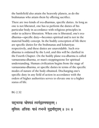 the battlefield also attain the heavenly planets, as do the
brahmanas who attain them by offering sacrifice.
There are two kinds of sva-dharmas, specific duties. As long as
one is not liberated, one has to perform the duties of his
particular body in accordance with religious principles in
order to achieve liberation. When one is liberated, one's sva-
dharma—specific duty—becomes spiritual and is not in the
material bodily concept. In the bodily conception of life there
are specific duties for the brahmanas and kshatriyas
respectively, and these duties are unavoidable. Such sva-
dharma is ordained by the Lord, and this will be clarified in
the Fourth Chapter. On the bodily plane sva-dharma is called
varnasrama-dharma, or man's steppingstone for spiritual
understanding. Human civilization begins from the stage of
varnasrama-dharma, or specific duties in terms of the specific
modes of nature of the body obtained. Discharging one's
specific duty in any field of action in accordance with the
orders of higher authorities serves to elevate one to a higher
status of life.
BG 2.32
Yad*C^Yaa caePaPaà& SvGaRÜarMaPaav*TaMa( )
Saui%Na" +ai}aYaa" PaaQaR l/>aNTae YauÖMaqd*XaMa( )) 32 ))
 