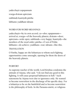 yadåcchayä copapannaà
svarga-dväram apävåtam
sukhinaù kñatriyäù pärtha
labhante yuddham édåçam
WORD-FOR-WORD MEANINGS
yadåcchayä—by its own accord; ca—also; upapannam—
arrived at; svarga—of the heavenly planets; dväram—door;
apävåtam—wide open; sukhinaù—very happy; kñatriyäù—the
members of the royal order; pärtha—O son of Påthä;
labhante—do achieve; yuddham—war; édåçam—like this.
TRANSLATION
O Partha, happy are the kshatriyas to whom such fighting
opportunities come unsought, opening for them the doors of
the heavenly planets.
PURPORT
As supreme teacher of the world, Lord Krishna condemns the
attitude of Arjuna, who said, "I do not find any good in this
fighting. It will cause perpetual habitation in hell." Such
statements by Arjuna were due to ignorance only. He wanted
to become nonviolent in the discharge of his specific duty. For
a kshatriya to be on the battlefield and to become nonviolent
is the philosophy of fools. In the Parasara-smriti, or religious
 