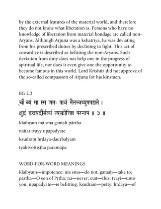 by the external features of the material world, and therefore
they do not know what liberation is. Persons who have no
knowledge of liberation from material bondage are called non-
Aryans. Although Arjuna was a kshatriya, he was deviating
from his prescribed duties by declining to fight. This act of
cowardice is described as befitting the non-Aryans. Such
deviation from duty does not help one in the progress of
spiritual life, nor does it even give one the opportunity to
become famous in this world. Lord Krishna did not approve of
the so-called compassion of Arjuna for his kinsmen.
BG 2.3
(c)E-BYa& Maa SMa GaMa" PaaQaR NaETatvYYauPaPaÛTae )
+aud]& ôdYadaEbRLYa& TYa¤-aeitaï ParNTaPa )) 3 ))
klaibyaà mä sma gamaù pärtha
naitat tvayy upapadyate
kñudraà hådaya-daurbalyaà
tyaktvottiñöha parantapa
WORD-FOR-WORD MEANINGS
klaibyam—impotence; mä sma—do not; gamaù—take to;
pärtha—O son of Påthä; na—never; etat—this; tvayi—unto
you; upapadyate—is befitting; kñudram—petty; hådaya—of
 