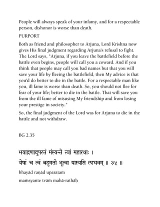 People will always speak of your infamy, and for a respectable
person, dishonor is worse than death.
PURPORT
Both as friend and philosopher to Arjuna, Lord Krishna now
gives His final judgment regarding Arjuna's refusal to fight.
The Lord says, "Arjuna, if you leave the battlefield before the
battle even begins, people will call you a coward. And if you
think that people may call you bad names but that you will
save your life by fleeing the battlefield, then My advice is that
you'd do better to die in the battle. For a respectable man like
you, ill fame is worse than death. So, you should not flee for
fear of your life; better to die in the battle. That will save you
from the ill fame of misusing My friendship and from losing
your prestige in society."
So, the final judgment of the Lord was for Arjuna to die in the
battle and not withdraw.
BG 2.35
>aYaad]<aaduParTa& Ma&SYaNTae Tva& MaharQaa" )
Yaeza& c Tv& bhuMaTaae >aUTva YaaSYaiSa l/agavMa( )) 35 ))
bhayäd raëäd uparataà
maàsyante tväà mahä-rathäù
 
