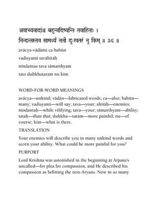 AvaCYavada&ê bhUNvidZYaiNTa TavaihTaa" )
iNaNdNTaSTav SaaMaQYa| TaTaae du"%Tar& Nau ik-Ma( )) 36 ))
aväcya-vädäàç ca bahün
vadiñyanti tavähitäù
nindantas tava sämarthyaà
tato duùkhataraà nu kim
WORD-FOR-WORD MEANINGS
aväcya—unkind; vädän—fabricated words; ca—also; bahün—
many; vadiñyanti—will say; tava—your; ahitäù—enemies;
nindantaù—while vilifying; tava—your; sämarthyam—ability;
tataù—than that; duùkha—taram—more painful; nu—of
course; kim—what is there.
TRANSLATION
Your enemies will describe you in many unkind words and
scorn your ability. What could be more painful for you?
PURPORT
Lord Krishna was astonished in the beginning at Arjuna's
uncalled—for plea for compassion, and He described his
compassion as befitting the non-Aryans. Now in so many
 