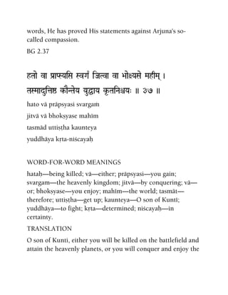 words, He has proved His statements against Arjuna's so-
called compassion.
BG 2.37
hTaae va Pa[aPSYaiSa SvGa| iJaTva va >aae+YaSae MahqMa( )
TaSMaaduitaï k-aENTaeYa YauÖaYa k*-TaiNaêYa" )) 37 ))
hato vä präpsyasi svargaà
jitvä vä bhokñyase mahém
tasmäd uttiñöha kaunteya
yuddhäya kåta-niçcayaù
WORD-FOR-WORD MEANINGS
hataù—being killed; vä—either; präpsyasi—you gain;
svargam—the heavenly kingdom; jitvä—by conquering; vä—
or; bhokñyase—you enjoy; mahém—the world; tasmät—
therefore; uttiñöha—get up; kaunteya—O son of Kunté;
yuddhäya—to fight; kåta—determined; niçcayaù—in
certainty.
TRANSLATION
O son of Kunti, either you will be killed on the battlefield and
attain the heavenly planets, or you will conquer and enjoy the
 