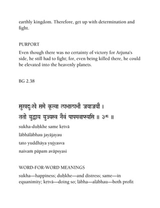 earthly kingdom. Therefore, get up with determination and
fight.
PURPORT
Even though there was no certainty of victory for Arjuna's
side, he still had to fight; for, even being killed there, he could
be elevated into the heavenly planets.
BG 2.38
Sau%du"%e SaMae k*-Tva l/a>aal/a>aaE JaYaaJaYaaE )
TaTaae YauÖaYa YauJYaSv NaEv& PaaPaMavaPSYaiSa )) 38 ))
sukha-duùkhe same kåtvä
läbhäläbhau jayäjayau
tato yuddhäya yujyasva
naivaà päpam aväpsyasi
WORD-FOR-WORD MEANINGS
sukha—happiness; duùkhe—and distress; same—in
equanimity; kåtvä—doing so; läbha—aläbhau—both profit
 