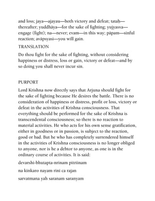 and loss; jaya—ajayau—both victory and defeat; tataù—
thereafter; yuddhäya—for the sake of fighting; yujyasva—
engage (fight); na—never; evam—in this way; päpam—sinful
reaction; aväpsyasi—you will gain.
TRANSLATION
Do thou fight for the sake of fighting, without considering
happiness or distress, loss or gain, victory or defeat—and by
so doing you shall never incur sin.
PURPORT
Lord Krishna now directly says that Arjuna should fight for
the sake of fighting because He desires the battle. There is no
consideration of happiness or distress, profit or loss, victory or
defeat in the activities of Krishna consciousness. That
everything should be performed for the sake of Krishna is
transcendental consciousness; so there is no reaction to
material activities. He who acts for his own sense gratification,
either in goodness or in passion, is subject to the reaction,
good or bad. But he who has completely surrendered himself
in the activities of Krishna consciousness is no longer obliged
to anyone, nor is he a debtor to anyone, as one is in the
ordinary course of activities. It is said:
devarshi-bhutapta-nrinam pitriinam
na kinkaro nayam rini ca rajan
sarvatmana yah saranam saranyam
 