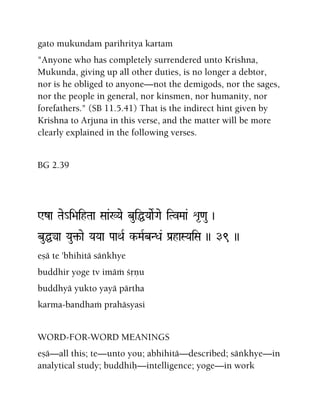 gato mukundam parihritya kartam
"Anyone who has completely surrendered unto Krishna,
Mukunda, giving up all other duties, is no longer a debtor,
nor is he obliged to anyone—not the demigods, nor the sages,
nor the people in general, nor kinsmen, nor humanity, nor
forefathers." (SB 11.5.41) That is the indirect hint given by
Krishna to Arjuna in this verse, and the matter will be more
clearly explained in the following verses.
BG 2.39
Wza Tae_i>aihTaa Saa&:Yae buiÖYaaeRGae iTvMaa& é*<au )
buÖya Yau¢-ae YaYaa PaaQaR k-MaRbNDa& Pa[haSYaiSa )) 39 ))
eñä te 'bhihitä säìkhye
buddhir yoge tv imäà çåëu
buddhyä yukto yayä pärtha
karma-bandhaà prahäsyasi
WORD-FOR-WORD MEANINGS
eñä—all this; te—unto you; abhihitä—described; säìkhye—in
analytical study; buddhiù—intelligence; yoge—in work
 