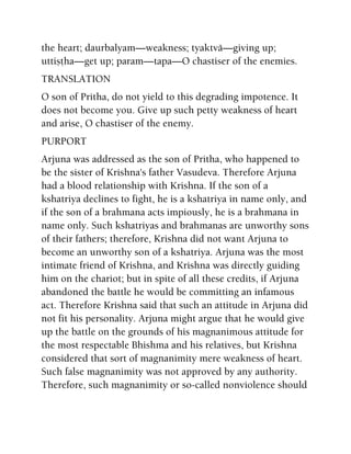 the heart; daurbalyam—weakness; tyaktvä—giving up;
uttiñöha—get up; param—tapa—O chastiser of the enemies.
TRANSLATION
O son of Pritha, do not yield to this degrading impotence. It
does not become you. Give up such petty weakness of heart
and arise, O chastiser of the enemy.
PURPORT
Arjuna was addressed as the son of Pritha, who happened to
be the sister of Krishna's father Vasudeva. Therefore Arjuna
had a blood relationship with Krishna. If the son of a
kshatriya declines to fight, he is a kshatriya in name only, and
if the son of a brahmana acts impiously, he is a brahmana in
name only. Such kshatriyas and brahmanas are unworthy sons
of their fathers; therefore, Krishna did not want Arjuna to
become an unworthy son of a kshatriya. Arjuna was the most
intimate friend of Krishna, and Krishna was directly guiding
him on the chariot; but in spite of all these credits, if Arjuna
abandoned the battle he would be committing an infamous
act. Therefore Krishna said that such an attitude in Arjuna did
not fit his personality. Arjuna might argue that he would give
up the battle on the grounds of his magnanimous attitude for
the most respectable Bhishma and his relatives, but Krishna
considered that sort of magnanimity mere weakness of heart.
Such false magnanimity was not approved by any authority.
Therefore, such magnanimity or so-called nonviolence should
 