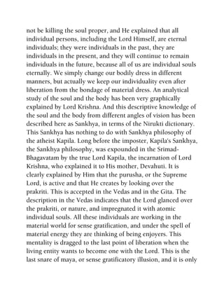 not be killing the soul proper, and He explained that all
individual persons, including the Lord Himself, are eternal
individuals; they were individuals in the past, they are
individuals in the present, and they will continue to remain
individuals in the future, because all of us are individual souls
eternally. We simply change our bodily dress in different
manners, but actually we keep our individuality even after
liberation from the bondage of material dress. An analytical
study of the soul and the body has been very graphically
explained by Lord Krishna. And this descriptive knowledge of
the soul and the body from different angles of vision has been
described here as Sankhya, in terms of the Nirukti dictionary.
This Sankhya has nothing to do with Sankhya philosophy of
the atheist Kapila. Long before the imposter, Kapila's Sankhya,
the Sankhya philosophy, was expounded in the Srimad-
Bhagavatam by the true Lord Kapila, the incarnation of Lord
Krishna, who explained it to His mother, Devahuti. It is
clearly explained by Him that the purusha, or the Supreme
Lord, is active and that He creates by looking over the
prakriti. This is accepted in the Vedas and in the Gita. The
description in the Vedas indicates that the Lord glanced over
the prakriti, or nature, and impregnated it with atomic
individual souls. All these individuals are working in the
material world for sense gratification, and under the spell of
material energy they are thinking of being enjoyers. This
mentality is dragged to the last point of liberation when the
living entity wants to become one with the Lord. This is the
last snare of maya, or sense gratificatory illusion, and it is only
 
