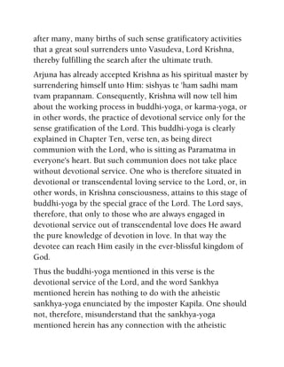 after many, many births of such sense gratificatory activities
that a great soul surrenders unto Vasudeva, Lord Krishna,
thereby fulfilling the search after the ultimate truth.
Arjuna has already accepted Krishna as his spiritual master by
surrendering himself unto Him: sishyas te 'ham sadhi mam
tvam prapannam. Consequently, Krishna will now tell him
about the working process in buddhi-yoga, or karma-yoga, or
in other words, the practice of devotional service only for the
sense gratification of the Lord. This buddhi-yoga is clearly
explained in Chapter Ten, verse ten, as being direct
communion with the Lord, who is sitting as Paramatma in
everyone's heart. But such communion does not take place
without devotional service. One who is therefore situated in
devotional or transcendental loving service to the Lord, or, in
other words, in Krishna consciousness, attains to this stage of
buddhi-yoga by the special grace of the Lord. The Lord says,
therefore, that only to those who are always engaged in
devotional service out of transcendental love does He award
the pure knowledge of devotion in love. In that way the
devotee can reach Him easily in the ever-blissful kingdom of
God.
Thus the buddhi-yoga mentioned in this verse is the
devotional service of the Lord, and the word Sankhya
mentioned herein has nothing to do with the atheistic
sankhya-yoga enunciated by the imposter Kapila. One should
not, therefore, misunderstand that the sankhya-yoga
mentioned herein has any connection with the atheistic
 