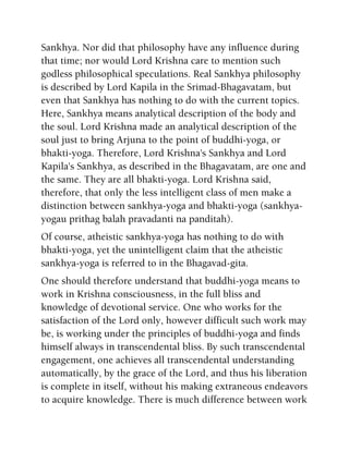 Sankhya. Nor did that philosophy have any influence during
that time; nor would Lord Krishna care to mention such
godless philosophical speculations. Real Sankhya philosophy
is described by Lord Kapila in the Srimad-Bhagavatam, but
even that Sankhya has nothing to do with the current topics.
Here, Sankhya means analytical description of the body and
the soul. Lord Krishna made an analytical description of the
soul just to bring Arjuna to the point of buddhi-yoga, or
bhakti-yoga. Therefore, Lord Krishna's Sankhya and Lord
Kapila's Sankhya, as described in the Bhagavatam, are one and
the same. They are all bhakti-yoga. Lord Krishna said,
therefore, that only the less intelligent class of men make a
distinction between sankhya-yoga and bhakti-yoga (sankhya-
yogau prithag balah pravadanti na panditah).
Of course, atheistic sankhya-yoga has nothing to do with
bhakti-yoga, yet the unintelligent claim that the atheistic
sankhya-yoga is referred to in the Bhagavad-gita.
One should therefore understand that buddhi-yoga means to
work in Krishna consciousness, in the full bliss and
knowledge of devotional service. One who works for the
satisfaction of the Lord only, however difficult such work may
be, is working under the principles of buddhi-yoga and finds
himself always in transcendental bliss. By such transcendental
engagement, one achieves all transcendental understanding
automatically, by the grace of the Lord, and thus his liberation
is complete in itself, without his making extraneous endeavors
to acquire knowledge. There is much difference between work
 