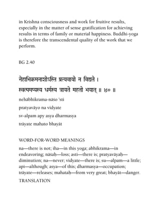 in Krishna consciousness and work for fruitive results,
especially in the matter of sense gratification for achieving
results in terms of family or material happiness. Buddhi-yoga
is therefore the transcendental quality of the work that we
perform.
BG 2.40
Naehai>a§-MaNaaXaae_iSTa Pa[TYavaYaae Na ivÛTae )
SvLPaMaPYaSYa DaMaRSYa }aaYaTae MahTaae >aYaaTa( )) 40 ))
nehäbhikrama-näço 'sti
pratyaväyo na vidyate
sv-alpam apy asya dharmasya
träyate mahato bhayät
WORD-FOR-WORD MEANINGS
na—there is not; iha—in this yoga; abhikrama—in
endeavoring; näçaù—loss; asti—there is; pratyaväyaù—
diminution; na—never; vidyate—there is; su—alpam—a little;
api—although; asya—of this; dharmasya—occupation;
träyate—releases; mahataù—from very great; bhayät—danger.
TRANSLATION
 