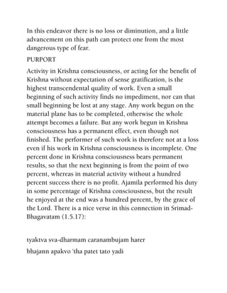 In this endeavor there is no loss or diminution, and a little
advancement on this path can protect one from the most
dangerous type of fear.
PURPORT
Activity in Krishna consciousness, or acting for the benefit of
Krishna without expectation of sense gratification, is the
highest transcendental quality of work. Even a small
beginning of such activity finds no impediment, nor can that
small beginning be lost at any stage. Any work begun on the
material plane has to be completed, otherwise the whole
attempt becomes a failure. But any work begun in Krishna
consciousness has a permanent effect, even though not
finished. The performer of such work is therefore not at a loss
even if his work in Krishna consciousness is incomplete. One
percent done in Krishna consciousness bears permanent
results, so that the next beginning is from the point of two
percent, whereas in material activity without a hundred
percent success there is no profit. Ajamila performed his duty
in some percentage of Krishna consciousness, but the result
he enjoyed at the end was a hundred percent, by the grace of
the Lord. There is a nice verse in this connection in Srimad-
Bhagavatam (1.5.17):
tyaktva sva-dharmam caranambujam harer
bhajann apakvo 'tha patet tato yadi
 