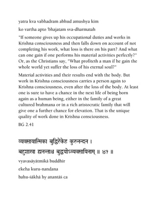 yatra kva vabhadram abhud amushya kim
ko vartha apto 'bhajatam sva-dharmatah
"If someone gives up his occupational duties and works in
Krishna consciousness and then falls down on account of not
completing his work, what loss is there on his part? And what
can one gain if one performs his material activities perfectly?"
Or, as the Christians say, "What profiteth a man if he gain the
whole world yet suffer the loss of his eternal soul?"
Material activities and their results end with the body. But
work in Krishna consciousness carries a person again to
Krishna consciousness, even after the loss of the body. At least
one is sure to have a chance in the next life of being born
again as a human being, either in the family of a great
cultured brahmana or in a rich aristocratic family that will
give one a further chance for elevation. That is the unique
quality of work done in Krishna consciousness.
BG 2.41
VYavSaaYaaiTMak-a buiÖreke-h ku-åNaNdNa )
bhuXaa%a ùNaNTaaê buÖYaae_VYavSaaiYaNaaMa( )) 41 ))
vyavasäyätmikä buddhir
ekeha kuru-nandana
bahu-çäkhä hy anantäç ca
 