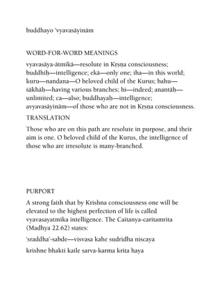 buddhayo 'vyavasäyinäm
WORD-FOR-WORD MEANINGS
vyavasäya-ätmikä—resolute in Kåñëa consciousness;
buddhiù—intelligence; ekä—only one; iha—in this world;
kuru—nandana—O beloved child of the Kurus; bahu—
çäkhäù—having various branches; hi—indeed; anantäù—
unlimited; ca—also; buddhayaù—intelligence;
avyavasäyinäm—of those who are not in Kåñëa consciousness.
TRANSLATION
Those who are on this path are resolute in purpose, and their
aim is one. O beloved child of the Kurus, the intelligence of
those who are irresolute is many-branched.
PURPORT
A strong faith that by Krishna consciousness one will be
elevated to the highest perfection of life is called
vyavasayatmika intelligence. The Caitanya-caritamrita
(Madhya 22.62) states:
'sraddha'-sabde—visvasa kahe sudridha niscaya
krishne bhakti kaile sarva-karma krita haya
 