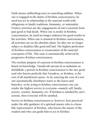 Faith means unflinching trust in something sublime. When
one is engaged in the duties of Krishna consciousness, he
need not act in relationship to the material world with
obligations to family traditions, humanity, or nationality.
Fruitive activities are the engagements of one's reactions from
past good or bad deeds. When one is awake in Krishna
consciousness, he need no longer endeavor for good results in
his activities. When one is situated in Krishna consciousness,
all activities are on the absolute plane, for they are no longer
subject to dualities like good and bad. The highest perfection
of Krishna consciousness is renunciation of the material
conception of life. This state is automatically achieved by
progressive Krishna consciousness.
The resolute purpose of a person in Krishna consciousness is
based on knowledge. Vasudevah sarvam iti sa mahatma su-
durlabhah: a person in Krishna consciousness is the rare good
soul who knows perfectly that Vasudeva, or Krishna, is the
root of all manifested causes. As by watering the root of a tree
one automatically distributes water to the leaves and
branches, so by acting in Krishna consciousness one can
render the highest service to everyone—namely self, family,
society, country, humanity, etc. If Krishna is satisfied by one's
actions, then everyone will be satisfied.
Service in Krishna consciousness is, however, best practiced
under the able guidance of a spiritual master who is a bona
fide representative of Krishna, who knows the nature of the
student and who can guide him to act in Krishna
 