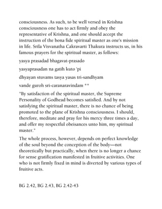 consciousness. As such, to be well versed in Krishna
consciousness one has to act firmly and obey the
representative of Krishna, and one should accept the
instruction of the bona fide spiritual master as one's mission
in life. Srila Visvanatha Cakravarti Thakura instructs us, in his
famous prayers for the spiritual master, as follows:
yasya prasadad bhagavat-prasado
yasyaprasadan na gatih kuto 'pi
dhyayan stuvams tasya yasas tri-sandhyam
vande guroh sri-caranaravindam **
"By satisfaction of the spiritual master, the Supreme
Personality of Godhead becomes satisfied. And by not
satisfying the spiritual master, there is no chance of being
promoted to the plane of Krishna consciousness. I should,
therefore, meditate and pray for his mercy three times a day,
and offer my respectful obeisances unto him, my spiritual
master."
The whole process, however, depends on perfect knowledge
of the soul beyond the conception of the body—not
theoretically but practically, when there is no longer a chance
for sense gratification manifested in fruitive activities. One
who is not firmly fixed in mind is diverted by various types of
fruitive acts.
BG 2.42, BG 2.43, BG 2.42-43
 