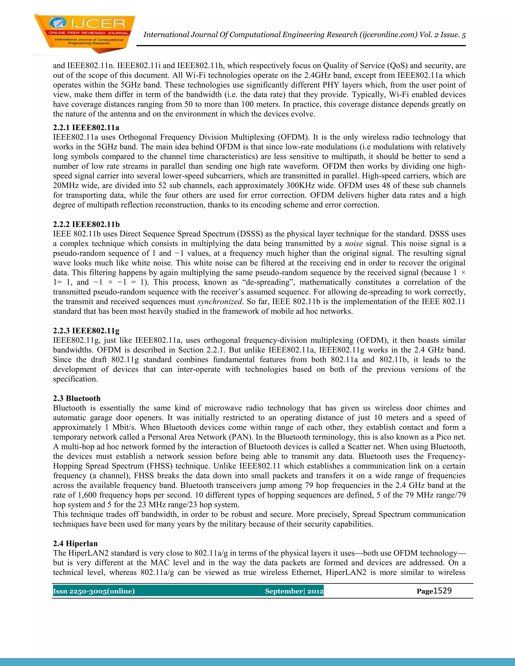 International Journal Of Computational Engineering Research (ijceronline.com) Vol. 2 Issue. 5



and IEEE802.11n. IEEE802.11i and IEEE802.11h, which respectively focus on Quality of Service (QoS) and security, are
out of the scope of this document. All Wi-Fi technologies operate on the 2.4GHz band, except from IEEE802.11a which
operates within the 5GHz band. These technologies use significantly different PHY layers which, from the user point of
view, make them differ in term of the bandwidth (i.e. the data rate) that they provide. Typically, Wi-Fi enabled devices
have coverage distances ranging from 50 to more than 100 meters. In practice, this coverage distance depends greatly on
the nature of the antenna and on the environment in which the devices evolve.
2.2.1 IEEE802.11a
IEEE802.11a uses Orthogonal Frequency Division Multiplexing (OFDM). It is the only wireless radio technology that
works in the 5GHz band. The main idea behind OFDM is that since low-rate modulations (i.e modulations with relatively
long symbols compared to the channel time characteristics) are less sensitive to multipath, it should be better to send a
number of low rate streams in parallel than sending one high rate waveform. OFDM then works by dividing one high-
speed signal carrier into several lower-speed subcarriers, which are transmitted in parallel. High-speed carriers, which are
20MHz wide, are divided into 52 sub channels, each approximately 300KHz wide. OFDM uses 48 of these sub channels
for transporting data, while the four others are used for error correction. OFDM delivers higher data rates and a high
degree of multipath reflection reconstruction, thanks to its encoding scheme and error correction.

2.2.2 IEEE802.11b
IEEE 802.11b uses Direct Sequence Spread Spectrum (DSSS) as the physical layer technique for the standard. DSSS uses
a complex technique which consists in multiplying the data being transmitted by a noise signal. This noise signal is a
pseudo-random sequence of 1 and −1 values, at a frequency much higher than the original signal. The resulting signal
wave looks much like white noise. This white noise can be filtered at the receiving end in order to recover the original
data. This filtering happens by again multiplying the same pseudo-random sequence by the received signal (because 1 ×
1= 1, and −1 × −1 = 1). This process, known as ―de-spreading‖, mathematically constitutes a correlation of the
transmitted pseudo-random sequence with the receiver’s assumed sequence. For allowing de-spreading to work correctly,
the transmit and received sequences must synchronized. So far, IEEE 802.11b is the implementation of the IEEE 802.11
standard that has been most heavily studied in the framework of mobile ad hoc networks.

2.2.3 IEEE802.11g
IEEE802.11g, just like IEEE802.11a, uses orthogonal frequency-division multiplexing (OFDM), it then boasts similar
bandwidths. OFDM is described in Section 2.2.1. But unlike IEEE802.11a, IEEE802.11g works in the 2.4 GHz band.
Since the draft 802.11g standard combines fundamental features from both 802.11a and 802.11b, it leads to the
development of devices that can inter-operate with technologies based on both of the previous versions of the
specification.

2.3 Bluetooth
Bluetooth is essentially the same kind of microwave radio technology that has given us wireless door chimes and
automatic garage door openers. It was initially restricted to an operating distance of just 10 meters and a speed of
approximately 1 Mbit/s. When Bluetooth devices come within range of each other, they establish contact and form a
temporary network called a Personal Area Network (PAN). In the Bluetooth terminology, this is also known as a Pico net.
A multi-hop ad hoc network formed by the interaction of Bluetooth devices is called a Scatter net. When using Bluetooth,
the devices must establish a network session before being able to transmit any data. Bluetooth uses the Frequency-
Hopping Spread Spectrum (FHSS) technique. Unlike IEEE802.11 which establishes a communication link on a certain
frequency (a channel), FHSS breaks the data down into small packets and transfers it on a wide range of frequencies
across the available frequency band. Bluetooth transceivers jump among 79 hop frequencies in the 2.4 GHz band at the
rate of 1,600 frequency hops per second. 10 different types of hopping sequences are defined, 5 of the 79 MHz range/79
hop system and 5 for the 23 MHz range/23 hop system.
This technique trades off bandwidth, in order to be robust and secure. More precisely, Spread Spectrum communication
techniques have been used for many years by the military because of their security capabilities.

2.4 Hiperlan
The HiperLAN2 standard is very close to 802.11a/g in terms of the physical layers it uses—both use OFDM technology—
but is very different at the MAC level and in the way the data packets are formed and devices are addressed. On a
technical level, whereas 802.11a/g can be viewed as true wireless Ethernet, HiperLAN2 is more similar to wireless

Issn 2250-3005(online)                                         September| 2012                               Page1529
 