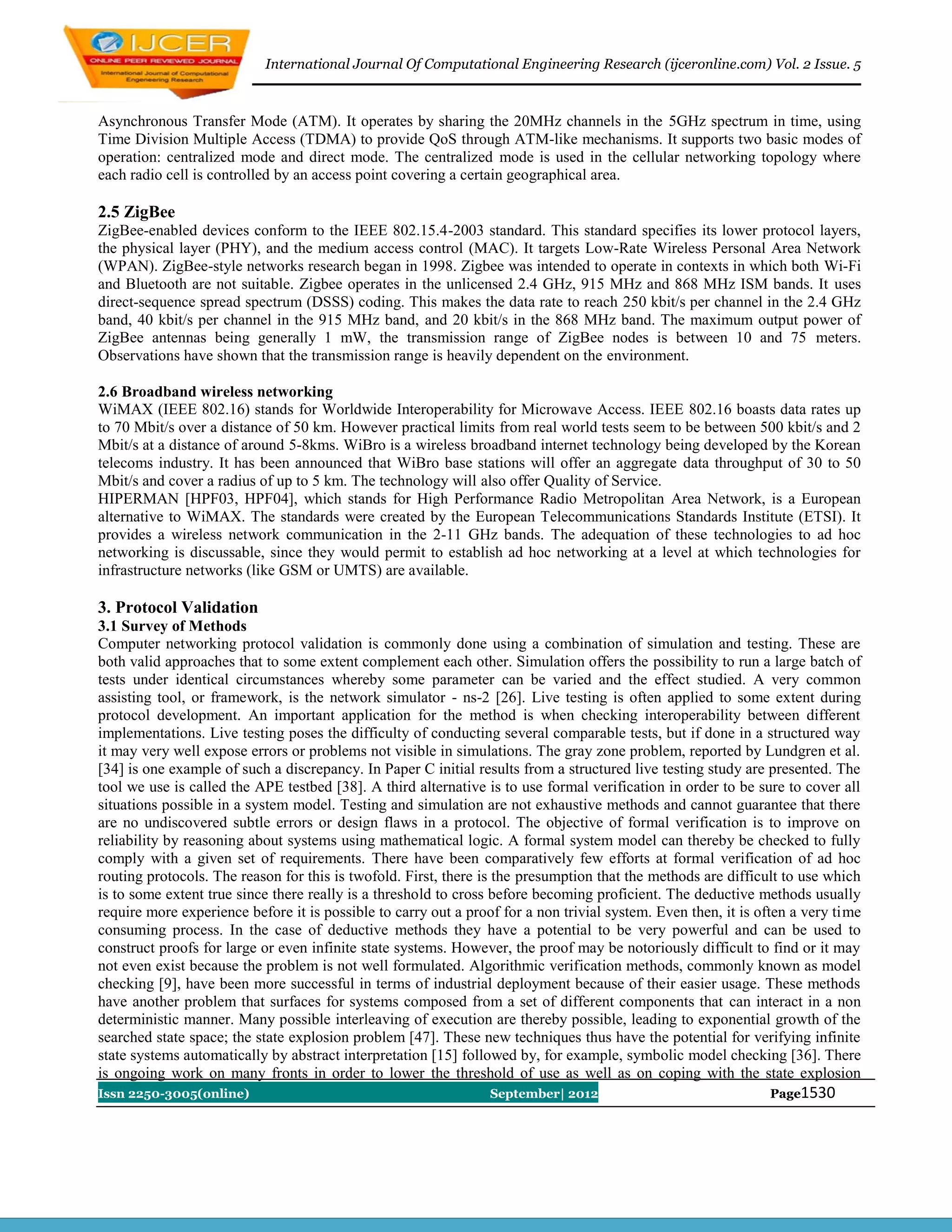 International Journal Of Computational Engineering Research (ijceronline.com) Vol. 2 Issue. 5



Asynchronous Transfer Mode (ATM). It operates by sharing the 20MHz channels in the 5GHz spectrum in time, using
Time Division Multiple Access (TDMA) to provide QoS through ATM-like mechanisms. It supports two basic modes of
operation: centralized mode and direct mode. The centralized mode is used in the cellular networking topology where
each radio cell is controlled by an access point covering a certain geographical area.

2.5 ZigBee
ZigBee-enabled devices conform to the IEEE 802.15.4-2003 standard. This standard specifies its lower protocol layers,
the physical layer (PHY), and the medium access control (MAC). It targets Low-Rate Wireless Personal Area Network
(WPAN). ZigBee-style networks research began in 1998. Zigbee was intended to operate in contexts in which both Wi-Fi
and Bluetooth are not suitable. Zigbee operates in the unlicensed 2.4 GHz, 915 MHz and 868 MHz ISM bands. It uses
direct-sequence spread spectrum (DSSS) coding. This makes the data rate to reach 250 kbit/s per channel in the 2.4 GHz
band, 40 kbit/s per channel in the 915 MHz band, and 20 kbit/s in the 868 MHz band. The maximum output power of
ZigBee antennas being generally 1 mW, the transmission range of ZigBee nodes is between 10 and 75 meters.
Observations have shown that the transmission range is heavily dependent on the environment.

2.6 Broadband wireless networking
WiMAX (IEEE 802.16) stands for Worldwide Interoperability for Microwave Access. IEEE 802.16 boasts data rates up
to 70 Mbit/s over a distance of 50 km. However practical limits from real world tests seem to be between 500 kbit/s and 2
Mbit/s at a distance of around 5-8kms. WiBro is a wireless broadband internet technology being developed by the Korean
telecoms industry. It has been announced that WiBro base stations will offer an aggregate data throughput of 30 to 50
Mbit/s and cover a radius of up to 5 km. The technology will also offer Quality of Service.
HIPERMAN [HPF03, HPF04], which stands for High Performance Radio Metropolitan Area Network, is a European
alternative to WiMAX. The standards were created by the European Telecommunications Standards Institute (ETSI). It
provides a wireless network communication in the 2-11 GHz bands. The adequation of these technologies to ad hoc
networking is discussable, since they would permit to establish ad hoc networking at a level at which technologies for
infrastructure networks (like GSM or UMTS) are available.

3. Protocol Validation
3.1 Survey of Methods
Computer networking protocol validation is commonly done using a combination of simulation and testing. These are
both valid approaches that to some extent complement each other. Simulation offers the possibility to run a large batch of
tests under identical circumstances whereby some parameter can be varied and the effect studied. A very common
assisting tool, or framework, is the network simulator - ns-2 [26]. Live testing is often applied to some extent during
protocol development. An important application for the method is when checking interoperability between different
implementations. Live testing poses the difficulty of conducting several comparable tests, but if done in a structured way
it may very well expose errors or problems not visible in simulations. The gray zone problem, reported by Lundgren et al.
[34] is one example of such a discrepancy. In Paper C initial results from a structured live testing study are presented. The
tool we use is called the APE testbed [38]. A third alternative is to use formal verification in order to be sure to cover all
situations possible in a system model. Testing and simulation are not exhaustive methods and cannot guarantee that there
are no undiscovered subtle errors or design flaws in a protocol. The objective of formal verification is to improve on
reliability by reasoning about systems using mathematical logic. A formal system model can thereby be checked to fully
comply with a given set of requirements. There have been comparatively few efforts at formal verification of ad hoc
routing protocols. The reason for this is twofold. First, there is the presumption that the methods are difficult to use which
is to some extent true since there really is a threshold to cross before becoming proficient. The deductive methods usually
require more experience before it is possible to carry out a proof for a non trivial system. Even then, it is often a very time
consuming process. In the case of deductive methods they have a potential to be very powerful and can be used to
construct proofs for large or even infinite state systems. However, the proof may be notoriously difficult to find or it may
not even exist because the problem is not well formulated. Algorithmic verification methods, commonly known as model
checking [9], have been more successful in terms of industrial deployment because of their easier usage. These methods
have another problem that surfaces for systems composed from a set of different components that can interact in a non
deterministic manner. Many possible interleaving of execution are thereby possible, leading to exponential growth of the
searched state space; the state explosion problem [47]. These new techniques thus have the potential for verifying infinite
state systems automatically by abstract interpretation [15] followed by, for example, symbolic model checking [36]. There
is ongoing work on many fronts in order to lower the threshold of use as well as on coping with the state explosion
Issn 2250-3005(online)                                           September| 2012                               Page1530
 