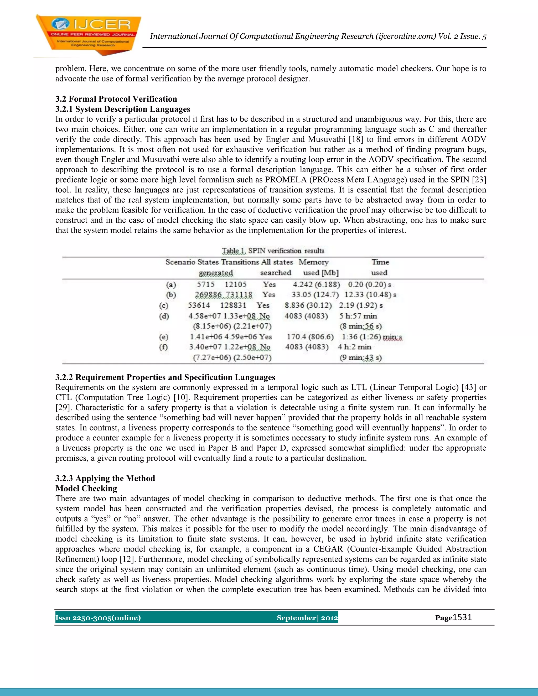 International Journal Of Computational Engineering Research (ijceronline.com) Vol. 2 Issue. 5



problem. Here, we concentrate on some of the more user friendly tools, namely automatic model checkers. Our hope is to
advocate the use of formal verification by the average protocol designer.

3.2 Formal Protocol Verification
3.2.1 System Description Languages
In order to verify a particular protocol it first has to be described in a structured and unambiguous way. For this, there are
two main choices. Either, one can write an implementation in a regular programming language such as C and thereafter
verify the code directly. This approach has been used by Engler and Musuvathi [18] to find errors in different AODV
implementations. It is most often not used for exhaustive verification but rather as a method of finding program bugs,
even though Engler and Musuvathi were also able to identify a routing loop error in the AODV specification. The second
approach to describing the protocol is to use a formal description language. This can either be a subset of first order
predicate logic or some more high level formalism such as PROMELA (PROcess Meta LAnguage) used in the SPIN [23]
tool. In reality, these languages are just representations of transition systems. It is essential that the formal description
matches that of the real system implementation, but normally some parts have to be abstracted away from in order to
make the problem feasible for verification. In the case of deductive verification the proof may otherwise be too difficult to
construct and in the case of model checking the state space can easily blow up. When abstracting, one has to make sure
that the system model retains the same behavior as the implementation for the properties of interest.




3.2.2 Requirement Properties and Specification Languages
Requirements on the system are commonly expressed in a temporal logic such as LTL (Linear Temporal Logic) [43] or
CTL (Computation Tree Logic) [10]. Requirement properties can be categorized as either liveness or safety properties
[29]. Characteristic for a safety property is that a violation is detectable using a finite system run. It can informally be
described using the sentence ―something bad will never happen‖ provided that the property holds in all reachable system
states. In contrast, a liveness property corresponds to the sentence ―something good will eventually happens‖. In order to
produce a counter example for a liveness property it is sometimes necessary to study infinite system runs. An example of
a liveness property is the one we used in Paper B and Paper D, expressed somewhat simplified: under the appropriate
premises, a given routing protocol will eventually find a route to a particular destination.

3.2.3 Applying the Method
Model Checking
There are two main advantages of model checking in comparison to deductive methods. The first one is that once the
system model has been constructed and the verification properties devised, the process is completely automatic and
outputs a ―yes‖ or ―no‖ answer. The other advantage is the possibility to generate error traces in case a property is not
fulfilled by the system. This makes it possible for the user to modify the model accordingly. The main disadvantage of
model checking is its limitation to finite state systems. It can, however, be used in hybrid infinite state verification
approaches where model checking is, for example, a component in a CEGAR (Counter-Example Guided Abstraction
Refinement) loop [12]. Furthermore, model checking of symbolically represented systems can be regarded as infinite state
since the original system may contain an unlimited element (such as continuous time). Using model checking, one can
check safety as well as liveness properties. Model checking algorithms work by exploring the state space whereby the
search stops at the first violation or when the complete execution tree has been examined. Methods can be divided into


Issn 2250-3005(online)                                          September| 2012                               Page1531
 