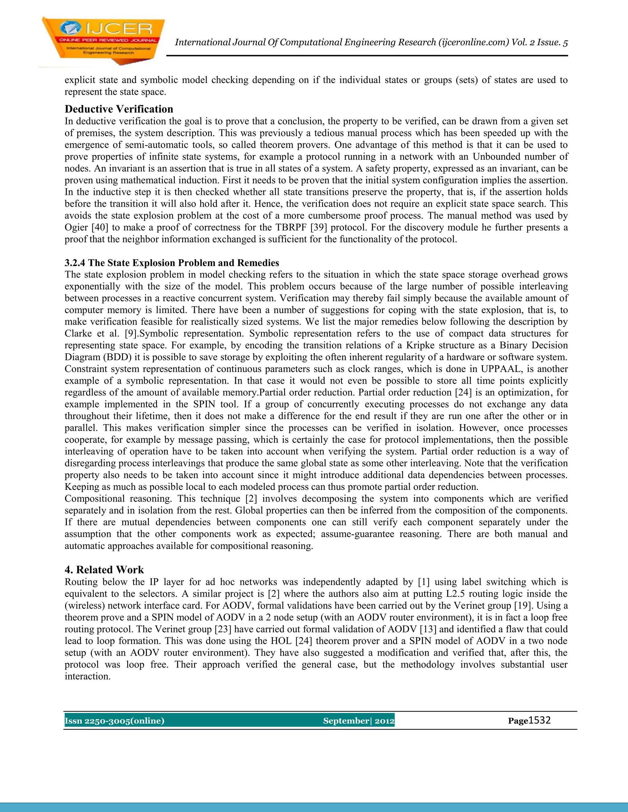 International Journal Of Computational Engineering Research (ijceronline.com) Vol. 2 Issue. 5



explicit state and symbolic model checking depending on if the individual states or groups (sets) of states are used to
represent the state space.
Deductive Verification
In deductive verification the goal is to prove that a conclusion, the property to be verified, can be drawn from a given set
of premises, the system description. This was previously a tedious manual process which has been speeded up with the
emergence of semi-automatic tools, so called theorem provers. One advantage of this method is that it can be used to
prove properties of infinite state systems, for example a protocol running in a network with an Unbounded number of
nodes. An invariant is an assertion that is true in all states of a system. A safety property, expressed as an invariant, can be
proven using mathematical induction. First it needs to be proven that the initial system configuration implies the assertion.
In the inductive step it is then checked whether all state transitions preserve the property, that is, if the assertion holds
before the transition it will also hold after it. Hence, the verification does not require an explicit state space search. This
avoids the state explosion problem at the cost of a more cumbersome proof process. The manual method was used by
Ogier [40] to make a proof of correctness for the TBRPF [39] protocol. For the discovery module he further presents a
proof that the neighbor information exchanged is sufficient for the functionality of the protocol.

3.2.4 The State Explosion Problem and Remedies
The state explosion problem in model checking refers to the situation in which the state space storage overhead grows
exponentially with the size of the model. This problem occurs because of the large number of possible interleaving
between processes in a reactive concurrent system. Verification may thereby fail simply because the available amount of
computer memory is limited. There have been a number of suggestions for coping with the state explosion, that is, to
make verification feasible for realistically sized systems. We list the major remedies below following the description by
Clarke et al. [9].Symbolic representation. Symbolic representation refers to the use of compact data structures for
representing state space. For example, by encoding the transition relations of a Kripke structure as a Binary Decision
Diagram (BDD) it is possible to save storage by exploiting the often inherent regularity of a hardware or software system.
Constraint system representation of continuous parameters such as clock ranges, which is done in UPPAAL, is another
example of a symbolic representation. In that case it would not even be possible to store all time points explicitly
regardless of the amount of available memory.Partial order reduction. Partial order reduction [24] is an optimization, for
example implemented in the SPIN tool. If a group of concurrently executing processes do not exchange any data
throughout their lifetime, then it does not make a difference for the end result if they are run one after the other or in
parallel. This makes verification simpler since the processes can be verified in isolation. However, once processes
cooperate, for example by message passing, which is certainly the case for protocol implementations, then the possible
interleaving of operation have to be taken into account when verifying the system. Partial order reduction is a way of
disregarding process interleavings that produce the same global state as some other interleaving. Note that the verification
property also needs to be taken into account since it might introduce additional data dependencies between processes.
Keeping as much as possible local to each modeled process can thus promote partial order reduction.
Compositional reasoning. This technique [2] involves decomposing the system into components which are verified
separately and in isolation from the rest. Global properties can then be inferred from the composition of the components.
If there are mutual dependencies between components one can still verify each component separately under the
assumption that the other components work as expected; assume-guarantee reasoning. There are both manual and
automatic approaches available for compositional reasoning.

4. Related Work
Routing below the IP layer for ad hoc networks was independently adapted by [1] using label switching which is
equivalent to the selectors. A similar project is [2] where the authors also aim at putting L2.5 routing logic inside the
(wireless) network interface card. For AODV, formal validations have been carried out by the Verinet group [19]. Using a
theorem prove and a SPIN model of AODV in a 2 node setup (with an AODV router environment), it is in fact a loop free
routing protocol. The Verinet group [23] have carried out formal validation of AODV [13] and identified a flaw that could
lead to loop formation. This was done using the HOL [24] theorem prover and a SPIN model of AODV in a two node
setup (with an AODV router environment). They have also suggested a modification and verified that, after this, the
protocol was loop free. Their approach verified the general case, but the methodology involves substantial user
interaction.



Issn 2250-3005(online)                                           September| 2012                                Page1532
 