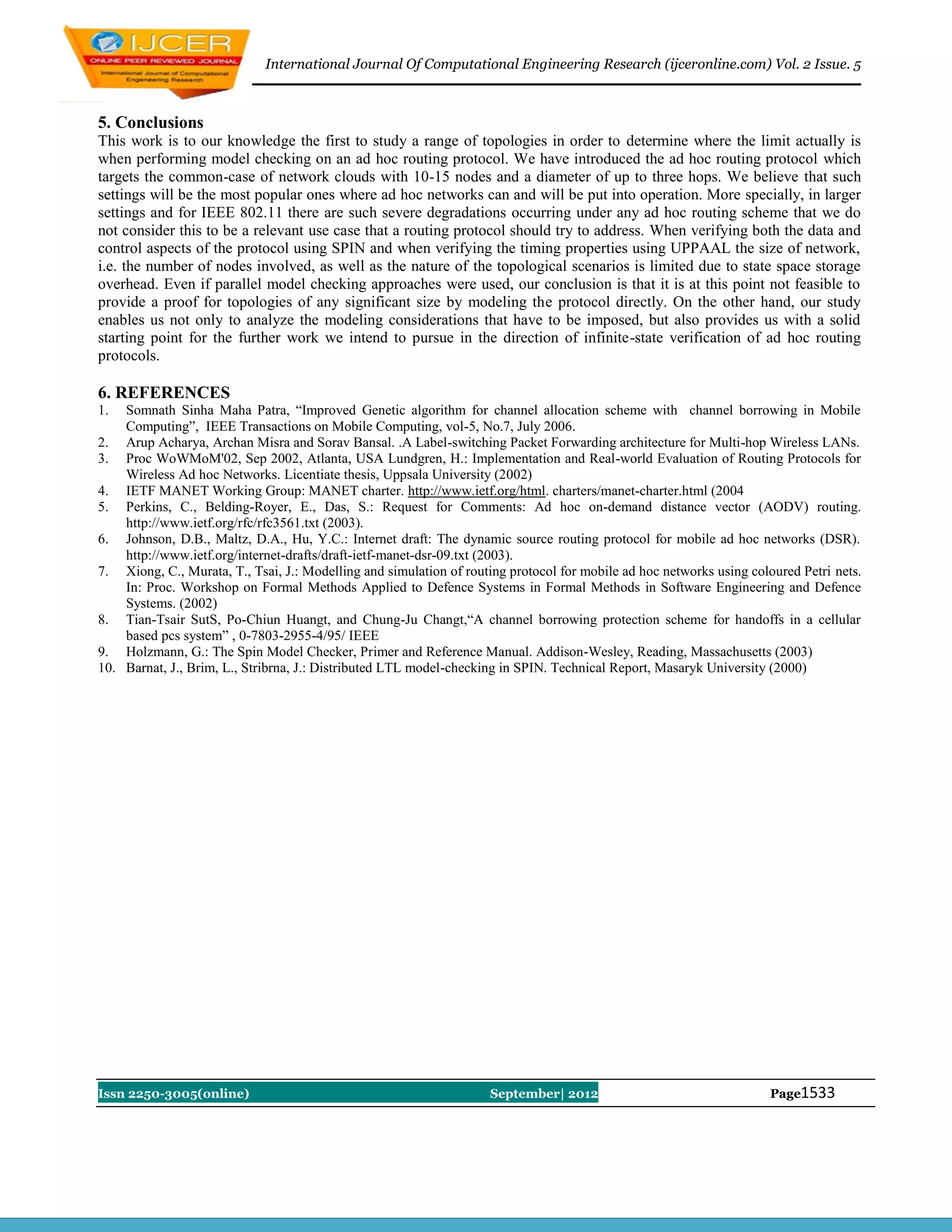 International Journal Of Computational Engineering Research (ijceronline.com) Vol. 2 Issue. 5



5. Conclusions
This work is to our knowledge the first to study a range of topologies in order to determine where the limit actually is
when performing model checking on an ad hoc routing protocol. We have introduced the ad hoc routing protocol which
targets the common-case of network clouds with 10-15 nodes and a diameter of up to three hops. We believe that such
settings will be the most popular ones where ad hoc networks can and will be put into operation. More specially, in larger
settings and for IEEE 802.11 there are such severe degradations occurring under any ad hoc routing scheme that we do
not consider this to be a relevant use case that a routing protocol should try to address. When verifying both the data and
control aspects of the protocol using SPIN and when verifying the timing properties using UPPAAL the size of network,
i.e. the number of nodes involved, as well as the nature of the topological scenarios is limited due to state space storage
overhead. Even if parallel model checking approaches were used, our conclusion is that it is at this point not feasible to
provide a proof for topologies of any significant size by modeling the protocol directly. On the other hand, our study
enables us not only to analyze the modeling considerations that have to be imposed, but also provides us with a solid
starting point for the further work we intend to pursue in the direction of infinite-state verification of ad hoc routing
protocols.

6. REFERENCES
1.  Somnath Sinha Maha Patra, ―Improved Genetic algorithm for channel allocation scheme with channel borrowing in Mobile
    Computing‖, IEEE Transactions on Mobile Computing, vol-5, No.7, July 2006.
2. Arup Acharya, Archan Misra and Sorav Bansal. .A Label-switching Packet Forwarding architecture for Multi-hop Wireless LANs.
3. Proc WoWMoM'02, Sep 2002, Atlanta, USA Lundgren, H.: Implementation and Real-world Evaluation of Routing Protocols for
    Wireless Ad hoc Networks. Licentiate thesis, Uppsala University (2002)
4. IETF MANET Working Group: MANET charter. http://www.ietf.org/html. charters/manet-charter.html (2004
5. Perkins, C., Belding-Royer, E., Das, S.: Request for Comments: Ad hoc on-demand distance vector (AODV) routing.
    http://www.ietf.org/rfc/rfc3561.txt (2003).
6. Johnson, D.B., Maltz, D.A., Hu, Y.C.: Internet draft: The dynamic source routing protocol for mobile ad hoc networks (DSR).
    http://www.ietf.org/internet-drafts/draft-ietf-manet-dsr-09.txt (2003).
7. Xiong, C., Murata, T., Tsai, J.: Modelling and simulation of routing protocol for mobile ad hoc networks using coloured Petri nets.
    In: Proc. Workshop on Formal Methods Applied to Defence Systems in Formal Methods in Software Engineering and Defence
    Systems. (2002)
8. Tian-Tsair SutS, Po-Chiun Huangt, and Chung-Ju Changt,―A channel borrowing protection scheme for handoffs in a cellular
    based pcs system‖ , 0-7803-2955-4/95/ IEEE
9. Holzmann, G.: The Spin Model Checker, Primer and Reference Manual. Addison-Wesley, Reading, Massachusetts (2003)
10. Barnat, J., Brim, L., Stribrna, J.: Distributed LTL model-checking in SPIN. Technical Report, Masaryk University (2000)




Issn 2250-3005(online)                                              September| 2012                                  Page1533
 