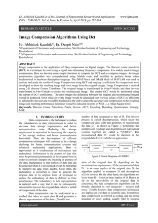 Er. Abhishek Kaushik et al Int. Journal of Engineering Research and Applications www.ijera.com
ISSN : 2248-9622, Vol. 4, Issue 4( Version 1), April 2014, pp.357-364
www.ijera.com 357 | P a g e
Image Compression Algorithms Using Dct
Er. Abhishek Kaushik*, Er. Deepti Nain**
*(Department of Electronics and communication, Shri Krishan Institute of Engineering and Technology,
Kurukshetra)
** (Department of Electronics and communication, Shri Krishan Institute of Engineering and Technology,
Kurukshetra)
ABSTRACT
Image compression is the application of Data compression on digital images. The discrete cosine transform
(DCT) is a technique for converting a signal into elementary frequency components. It is widely used in image
compression. Here we develop some simple functions to compute the DCT and to compress images. An image
compression algorithm was comprehended using Matlab code, and modified to perform better when
implemented in hardware description language. The IMAP block and IMAQ block of MATLAB was used to
analyse and study the results of Image Compression using DCT and varying co-efficients for compression were
developed to show the resulting image and error image from the original images. Image Compression is studied
using 2-D discrete Cosine Transform. The original image is transformed in 8-by-8 blocks and then inverse
transformed in 8-by-8 blocks to create the reconstructed image. The inverse DCT would be performed using
the subset of DCT coefficients. The error image (the difference between the original and reconstructed image)
would be displayed. Error value for every image would be calculated over various values of DCT co-efficients
as selected by the user and would be displayed in the end to detect the accuracy and compression in the resulting
image and resulting performance parameter would be indicated in terms of MSE , i.e. Mean Square Error.
Keywords- Discrete Cosine Transform, Pixels, Inverse -DCT, Encoding, Decoding, Quantization, Entropy,
MSE.
I. INTRODUCTION
Data compression is the technique to reduce
the redundancies in data representation in order to
decrease data storage requirements and hence
communication costs. Reducing the storage
requirement is equivalent to increasing the capacity
of the storage medium and hence communication
bandwidth. Thus the development of efficient
compression techniques will continue to be a design
challenge for future communication systems and
advanced multimedia applications. Data is
represented as a combination of information and
redundancy. Information is the portion of data that
must be preserved permanently in its original form in
order to correctly interpret the meaning or purpose of
the data. Redundancy is that portion of data that can
be removed when it is not needed or can be reinserted
to interpret the data when needed. Most often, the
redundancy is reinserted in order to generate the
original data in its original form. A technique to
reduce the redundancy of data is defined as Data
compression. The redundancy in data representation
is reduced such a way that it can be subsequently
reinserted to recover the original data, which is called
decompression of the data.
Data compression can be understood as a
method that takes an input data D and generates a
shorter representation of the data c(D) with less
number of bits compared to that of D. The reverse
process is called decompression, which takes the
compressed data c(D) and generates or reconstructs
the data D‟ as shown in Figure 1. Sometimes the
compression (coding) and decompression (decoding)
systems together are called a “CODEC”. The
reconstructed data D‟ could be identical to the
original data d or it could be an approxima-
figure.1 Block Diagram of CODEC
-tion of the original data D, depending on the
reconstruction requirements. If the reconstructed data
D‟ is an exact replica of the original data D, the
algorithm applied to compress D and decompress
c(D) is lossless. On the other hand, the algorithms are
lossy when D‟is not an exact replica of D. Hence as
far as the reversibility of the original data is
concerned, the data compression algorithms can be
broadly classified in two categories – lossless and
lossy. Usually loseless data compression techniques
are applied on text data or scientific data. Sometimes
data compression is referred as coding, and the terms
noiseless or noisy coding, usually refer to loseless
RESEARCH ARTICLE OPEN ACCESS
 