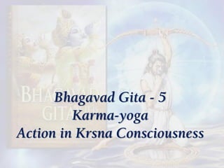 Bhagavad Gita - 5
Karma-yoga
Action in Krsna Consciousness
 