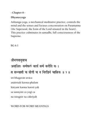 - Chapter 6 -
Dhyana-yoga
Ashtanga-yoga, a mechanical meditative practice, controls the
mind and the senses and focuses concentration on Paramatma
(the Supersoul, the form of the Lord situated in the heart).
This practice culminates in samadhi, full consciousness of the
Supreme.
BG 6.1
é[q>aGavaNauvac
ANaaié[Ta" k-MaRf-l&/ k-aYa| k-MaR k-raeiTa Ya" )
Sa SaNNYaaSaq c YaaeGaq c Na iNariGanNaR cai§-Ya" )) 1 ))
çré-bhagavän uväca
anäçritaù karma-phalaà
käryaà karma karoti yaù
sa sannyäsé ca yogé ca
na niragnir na cäkriyaù
WORD-FOR-WORD MEANINGS
 