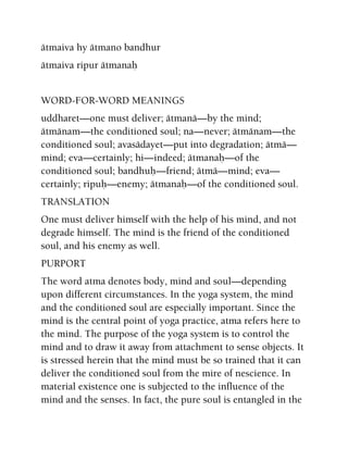 ätmaiva hy ätmano bandhur
ätmaiva ripur ätmanaù
WORD-FOR-WORD MEANINGS
uddharet—one must deliver; ätmanä—by the mind;
ätmänam—the conditioned soul; na—never; ätmänam—the
conditioned soul; avasädayet—put into degradation; ätmä—
mind; eva—certainly; hi—indeed; ätmanaù—of the
conditioned soul; bandhuù—friend; ätmä—mind; eva—
certainly; ripuù—enemy; ätmanaù—of the conditioned soul.
TRANSLATION
One must deliver himself with the help of his mind, and not
degrade himself. The mind is the friend of the conditioned
soul, and his enemy as well.
PURPORT
The word atma denotes body, mind and soul—depending
upon different circumstances. In the yoga system, the mind
and the conditioned soul are especially important. Since the
mind is the central point of yoga practice, atma refers here to
the mind. The purpose of the yoga system is to control the
mind and to draw it away from attachment to sense objects. It
is stressed herein that the mind must be so trained that it can
deliver the conditioned soul from the mire of nescience. In
material existence one is subjected to the influence of the
mind and the senses. In fact, the pure soul is entangled in the
 