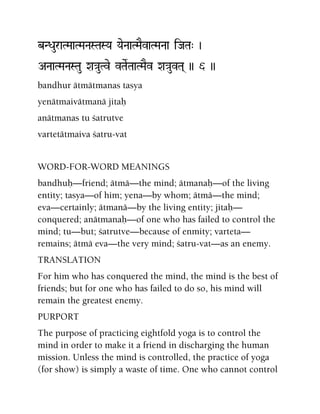 bNDauraTMaaTMaNaSTaSYa YaeNaaTMaEvaTMaNaa iJaTa" )
ANaaTMaNaSTau Xa}auTve vTaeRTaaTMaEv Xa}auvTa( )) 6 ))
bandhur ätmätmanas tasya
yenätmaivätmanä jitaù
anätmanas tu çatrutve
vartetätmaiva çatru-vat
WORD-FOR-WORD MEANINGS
bandhuù—friend; ätmä—the mind; ätmanaù—of the living
entity; tasya—of him; yena—by whom; ätmä—the mind;
eva—certainly; ätmanä—by the living entity; jitaù—
conquered; anätmanaù—of one who has failed to control the
mind; tu—but; çatrutve—because of enmity; varteta—
remains; ätmä eva—the very mind; çatru-vat—as an enemy.
TRANSLATION
For him who has conquered the mind, the mind is the best of
friends; but for one who has failed to do so, his mind will
remain the greatest enemy.
PURPORT
The purpose of practicing eightfold yoga is to control the
mind in order to make it a friend in discharging the human
mission. Unless the mind is controlled, the practice of yoga
(for show) is simply a waste of time. One who cannot control
 