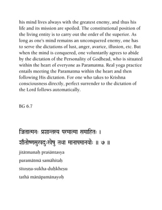 his mind lives always with the greatest enemy, and thus his
life and its mission are spoiled. The constitutional position of
the living entity is to carry out the order of the superior. As
long as one's mind remains an unconquered enemy, one has
to serve the dictations of lust, anger, avarice, illusion, etc. But
when the mind is conquered, one voluntarily agrees to abide
by the dictation of the Personality of Godhead, who is situated
within the heart of everyone as Paramatma. Real yoga practice
entails meeting the Paramatma within the heart and then
following His dictation. For one who takes to Krishna
consciousness directly, perfect surrender to the dictation of
the Lord follows automatically.
BG 6.7
iJaTaaTMaNa" Pa[XaaNTaSYa ParMaaTMaa SaMaaihTa" )
XaqTaaeZ<aSau%du"%ezu TaQaa MaaNaaPaMaaNaYaae" )) 7 ))
jitätmanaù praçäntasya
paramätmä samähitaù
çétoñëa-sukha-duùkheñu
tathä mänäpamänayoù
 