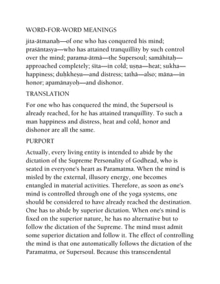 WORD-FOR-WORD MEANINGS
jita-ätmanaù—of one who has conquered his mind;
praçäntasya—who has attained tranquillity by such control
over the mind; parama-ätmä—the Supersoul; samähitaù—
approached completely; çéta—in cold; uñëa—heat; sukha—
happiness; duùkheñu—and distress; tathä—also; mäna—in
honor; apamänayoù—and dishonor.
TRANSLATION
For one who has conquered the mind, the Supersoul is
already reached, for he has attained tranquillity. To such a
man happiness and distress, heat and cold, honor and
dishonor are all the same.
PURPORT
Actually, every living entity is intended to abide by the
dictation of the Supreme Personality of Godhead, who is
seated in everyone's heart as Paramatma. When the mind is
misled by the external, illusory energy, one becomes
entangled in material activities. Therefore, as soon as one's
mind is controlled through one of the yoga systems, one
should be considered to have already reached the destination.
One has to abide by superior dictation. When one's mind is
fixed on the superior nature, he has no alternative but to
follow the dictation of the Supreme. The mind must admit
some superior dictation and follow it. The effect of controlling
the mind is that one automatically follows the dictation of the
Paramatma, or Supersoul. Because this transcendental
 