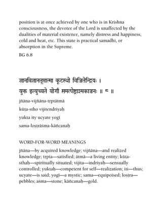 position is at once achieved by one who is in Krishna
consciousness, the devotee of the Lord is unaffected by the
dualities of material existence, namely distress and happiness,
cold and heat, etc. This state is practical samadhi, or
absorption in the Supreme.
BG 6.8
jaNaivjaNaTa*áaTMaa kU-$=SQaae iviJaTaeiNd]Ya" )
Yau¢- wTYauCYaTae YaaeGaq SaMal/aeíaXMak-aÄNa" )) 8 ))
jïäna-vijïäna-tåptätmä
küöa-stho vijitendriyaù
yukta ity ucyate yogé
sama-loñöräçma-käïcanaù
WORD-FOR-WORD MEANINGS
jïäna—by acquired knowledge; vijïäna—and realized
knowledge; tåpta—satisfied; ätmä—a living entity; küöa-
sthaù—spiritually situated; vijita—indriyaù—sensually
controlled; yuktaù—competent for self—realization; iti—thus;
ucyate—is said; yogé—a mystic; sama—equipoised; loñöra—
pebbles; açma—stone; käïcanaù—gold.
 