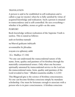 TRANSLATION
A person is said to be established in self-realization and is
called a yogi [or mystic] when he is fully satisfied by virtue of
acquired knowledge and realization. Such a person is situated
in transcendence and is self-controlled. He sees everything—
whether it be pebbles, stones or gold—as the same.
PURPORT
Book knowledge without realization of the Supreme Truth is
useless. This is stated as follows:
atah sri-krishna-namadi
na bhaved grahyam indriyaih
sevonmukhe hi jihvadau
svayam eva sphuraty adah
[Cc. Madhya 17.136]
"No one can understand the transcendental nature of the
name, form, quality and pastimes of Sri Krishna through his
materially contaminated senses. Only when one becomes
spiritually saturated by transcendental service to the Lord are
the transcendental name, form, quality and pastimes of the
Lord revealed to him." (Bhakti-rasamrita-sindhu 1.2.234)
This Bhagavad-gita is the science of Krishna consciousness.
No one can become Krishna conscious simply by mundane
scholarship. One must be fortunate enough to associate with a
person who is in pure consciousness. A Krishna conscious
 
