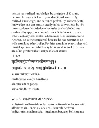 person has realized knowledge, by the grace of Krishna,
because he is satisfied with pure devotional service. By
realized knowledge, one becomes perfect. By transcendental
knowledge one can remain steady in his convictions, but by
mere academic knowledge one can be easily deluded and
confused by apparent contradictions. It is the realized soul
who is actually self-controlled, because he is surrendered to
Krishna. He is transcendental because he has nothing to do
with mundane scholarship. For him mundane scholarship and
mental speculation, which may be as good as gold to others,
are of no greater value than pebbles or stones.
BG 6.9
SauôiNMa}aaYauRdaSaqNaMaDYaSQaÜeZYabNDauzu )
SaaDauZviPa c PaaPaezu SaMabuiÖivRiXaZYaTae )) 9 ))
suhån-miträry-udäséna-
madhyastha-dveñya-bandhuñu
sädhuñv api ca päpeñu
sama-buddhir viçiñyate
WORD-FOR-WORD MEANINGS
su-håt—to well—wishers by nature; mitra—benefactors with
affection; ari—enemies; udäséna—neutrals between
belligerents; madhya-stha—mediators between belligerents;
 