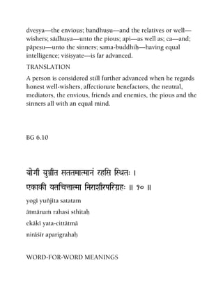 dveñya—the envious; bandhuñu—and the relatives or well—
wishers; sädhuñu—unto the pious; api—as well as; ca—and;
päpeñu—unto the sinners; sama-buddhiù—having equal
intelligence; viçiñyate—is far advanced.
TRANSLATION
A person is considered still further advanced when he regards
honest well-wishers, affectionate benefactors, the neutral,
mediators, the envious, friends and enemies, the pious and the
sinners all with an equal mind.
BG 6.10
YaaeGaq YauÅqTa SaTaTaMaaTMaaNa& rhiSa iSQaTa" )
Wk-ak-I YaTaictaaTMaa iNaraXaqrPairGa]h" )) 10 ))
yogé yuïjéta satatam
ätmänaà rahasi sthitaù
ekäké yata-cittätmä
niräçér aparigrahaù
WORD-FOR-WORD MEANINGS
 