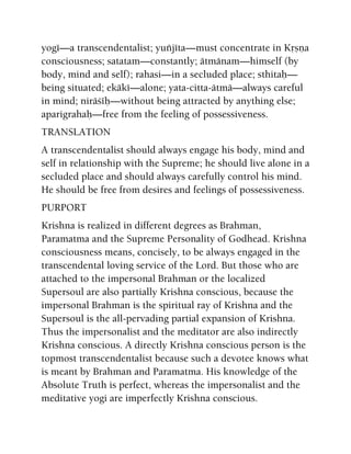 yogé—a transcendentalist; yuïjéta—must concentrate in Kåñëa
consciousness; satatam—constantly; ätmänam—himself (by
body, mind and self); rahasi—in a secluded place; sthitaù—
being situated; ekäké—alone; yata-citta-ätmä—always careful
in mind; niräçéù—without being attracted by anything else;
aparigrahaù—free from the feeling of possessiveness.
TRANSLATION
A transcendentalist should always engage his body, mind and
self in relationship with the Supreme; he should live alone in a
secluded place and should always carefully control his mind.
He should be free from desires and feelings of possessiveness.
PURPORT
Krishna is realized in different degrees as Brahman,
Paramatma and the Supreme Personality of Godhead. Krishna
consciousness means, concisely, to be always engaged in the
transcendental loving service of the Lord. But those who are
attached to the impersonal Brahman or the localized
Supersoul are also partially Krishna conscious, because the
impersonal Brahman is the spiritual ray of Krishna and the
Supersoul is the all-pervading partial expansion of Krishna.
Thus the impersonalist and the meditator are also indirectly
Krishna conscious. A directly Krishna conscious person is the
topmost transcendentalist because such a devotee knows what
is meant by Brahman and Paramatma. His knowledge of the
Absolute Truth is perfect, whereas the impersonalist and the
meditative yogi are imperfectly Krishna conscious.
 