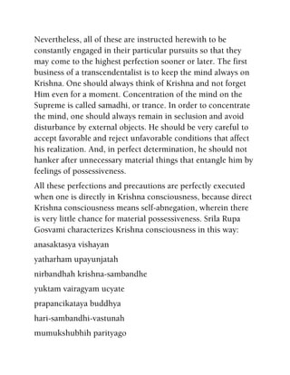 Nevertheless, all of these are instructed herewith to be
constantly engaged in their particular pursuits so that they
may come to the highest perfection sooner or later. The first
business of a transcendentalist is to keep the mind always on
Krishna. One should always think of Krishna and not forget
Him even for a moment. Concentration of the mind on the
Supreme is called samadhi, or trance. In order to concentrate
the mind, one should always remain in seclusion and avoid
disturbance by external objects. He should be very careful to
accept favorable and reject unfavorable conditions that affect
his realization. And, in perfect determination, he should not
hanker after unnecessary material things that entangle him by
feelings of possessiveness.
All these perfections and precautions are perfectly executed
when one is directly in Krishna consciousness, because direct
Krishna consciousness means self-abnegation, wherein there
is very little chance for material possessiveness. Srila Rupa
Gosvami characterizes Krishna consciousness in this way:
anasaktasya vishayan
yatharham upayunjatah
nirbandhah krishna-sambandhe
yuktam vairagyam ucyate
prapancikataya buddhya
hari-sambandhi-vastunah
mumukshubhih parityago
 