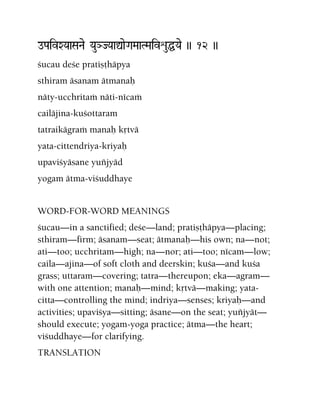oPaivXYaaSaNae YauHJYaaÛaeGaMaaTMaivéuÖYae )) 12 ))
çucau deçe pratiñöhäpya
sthiram äsanam ätmanaù
näty-ucchritaà näti-nécaà
cailäjina-kuçottaram
tatraikägraà manaù kåtvä
yata-cittendriya-kriyaù
upaviçyäsane yuïjyäd
yogam ätma-viçuddhaye
WORD-FOR-WORD MEANINGS
çucau—in a sanctified; deçe—land; pratiñöhäpya—placing;
sthiram—firm; äsanam—seat; ätmanaù—his own; na—not;
ati—too; ucchritam—high; na—nor; ati—too; nécam—low;
caila—ajina—of soft cloth and deerskin; kuça—and kuça
grass; uttaram—covering; tatra—thereupon; eka—agram—
with one attention; manaù—mind; kåtvä—making; yata-
citta—controlling the mind; indriya—senses; kriyaù—and
activities; upaviçya—sitting; äsane—on the seat; yuïjyät—
should execute; yogam-yoga practice; ätma—the heart;
viçuddhaye—for clarifying.
TRANSLATION
 